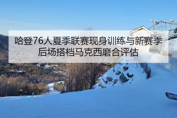 哈登76人夏季联赛现身训练与新赛季后场搭档马克西磨合评估